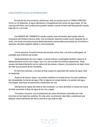 4
CARACTERÍSTICAS DE LAS INUNDACIONES
El nivel de los ríos aumenta y disminuye: esto se conoce como LA ONDA CRECIDA.
Como un río desborda, el agua ralentizara y congestionara las zonas de agua bajas. En las
cuencas del Ártico, las inundaciones pueden resultar cuando el hielo está bloqueando la parte
baja del río y se funde.
Una MAREA DE TORMENTA resulta cuando unas eminentes olas fuertes olas de
huracanes del Océano hacia la orilla. Una inundación repentina puede ocurrir después de un
corto; una fuerte tormenta provoca desbordamientos torrenciales provocados por el hombre o
represas naturales explotan debido a unas tormentas.
-Lluvia excesiva. Cuando la lluvia cae durante varios días y de forma prolongada, es
probable que el terreno se inunde.
-Desbordamiento de ríos o lagos. La lluvia intensa y prolongada también ocasiona el
desbordamiento de los ríos o lagos, que a su vez inundan los terrenos adyacentes. Otras
causas del desbordamiento son la ruptura de las presas o diques y la presencia de algún trozo
de hielo que proviene de las montañas.
En términos estrictos, si la tasa de flujo supera la capacidad del cuerpo de agua, éste
se desborda.
-Ruptura de presa o dique. Las presas modifican el caudal de los ríos para satisfacer
las necesidades humanas de agua. Pero si alguna se rompe debido a la presión del agua
acumulada, ésta fluye bruscamente y desbordan los ríos.
-Derretimiento rápido del hielo en las montañas. La nieve derretida o incluso los trozos
de hielo aumentan el flujo de agua de los ríos y lagos.
-Tormenta o tsunami. Las inundaciones por estos fenómenos naturales son más
comunes en las regiones costeras. En este caso, se producen olas altas y poderosas que
golpean varios kilómetros de tierra y barren lo que está en ella.
 