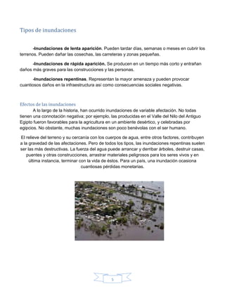 5
Tipos de inundaciones
-Inundaciones de lenta aparición. Pueden tardar días, semanas o meses en cubrir los
terrenos. Pueden dañar las cosechas, las carreteras y zonas pequeñas.
-Inundaciones de rápida aparición. Se producen en un tiempo más corto y entrañan
daños más graves para las construcciones y las personas.
-Inundaciones repentinas. Representan la mayor amenaza y pueden provocar
cuantiosos daños en la infraestructura así como consecuencias sociales negativas.
Efectos de las inundaciones
A lo largo de la historia, han ocurrido inundaciones de variable afectación. No todas
tienen una connotación negativa; por ejemplo, las producidas en el Valle del Nilo del Antiguo
Egipto fueron favorables para la agricultura en un ambiente desértico, y celebradas por
egipcios. No obstante, muchas inundaciones son poco benévolas con el ser humano.
El relieve del terreno y su cercanía con los cuerpos de agua, entre otros factores, contribuyen
a la gravedad de las afectaciones. Pero de todos los tipos, las inundaciones repentinas suelen
ser las más destructivas. La fuerza del agua puede arrancar y derribar árboles, destruir casas,
puentes y otras construcciones, arrastrar materiales peligrosos para los seres vivos y en
última instancia, terminar con la vida de éstos. Para un país, una inundación ocasiona
cuantiosas pérdidas monetarias.
 