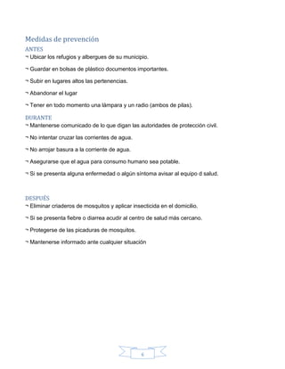 6
Medidas de prevención
ANTES
¬ Ubicar los refugios y albergues de su municipio.
¬ Guardar en bolsas de plástico documentos importantes.
¬ Subir en lugares altos las pertenencias.
¬ Abandonar el lugar
¬ Tener en todo momento una lámpara y un radio (ambos de pilas).
DURANTE
¬ Mantenerse comunicado de lo que digan las autoridades de protección civil.
¬ No intentar cruzar las corrientes de agua.
¬ No arrojar basura a la corriente de agua.
¬ Asegurarse que el agua para consumo humano sea potable.
¬ Si se presenta alguna enfermedad o algún síntoma avisar al equipo d salud.
DESPUÉS
¬ Eliminar criaderos de mosquitos y aplicar insecticida en el domicilio.
¬ Si se presenta fiebre o diarrea acudir al centro de salud más cercano.
¬ Protegerse de las picaduras de mosquitos.
¬ Mantenerse informado ante cualquier situación
 