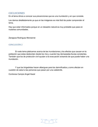 7
COCLUCIONES
En el tema dimos a conocer sus prevenciones que es una inundación y en que consiste.
Les damos detalladamente ya que en las imágenes es más fácil de poder comprender el
tema.
Hay que estar informados porque en un desastre natural es muy probable que pase en
nuestras comunidades.
Zaragoza Rodríguez Monserrat
CONCLUCIÓN 2
En este tema platicamos acerca de las inundaciones y los efectos que causan en la
población que estas desbordan desde los ríos y cuando hay demasiadas lluvias constantes.
También que los de protección civil ayudan a la evacuación avisando de que puede haber una
inundación.
Y que los brigadistas hacen albergues para los damnificados y como afectan en
cuestión de salud a las personas que pasan por una catástrofe.
Contreras Campis Angel Hazel
 