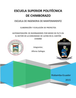 ESCUELA SUPERIOR POLITÉCNICA
DE CHIMBORAZO
Riobamba-Ecuador
2015
ESCUELA DE INGENIERIA DE MANTENIMIENTO
ELABORACIÓN Y EVALUCIÓN DE PROYECTOS
AUTOMATIZACIÓN DE INVERNADEROS POR MEDIO DE PLC’S EN
EL SECTOR DE LA COMUNIDAD DE ULPAN EN EL CANTÓN
CHAMBO
Integrantes:
Alfonso Gallegos
 