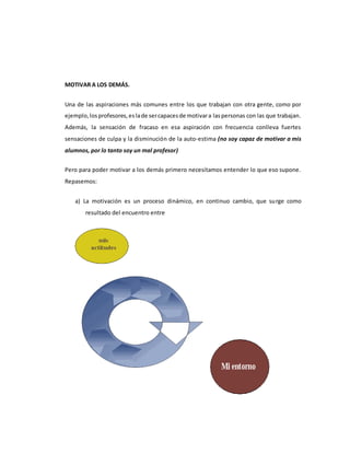 MOTIVAR A LOS DEMÁS.
Una de las aspiraciones más comunes entre los que trabajan con otra gente, como por
ejemplo,losprofesores,eslade sercapacesde motivara laspersonas con las que trabajan.
Además, la sensación de fracaso en esa aspiración con frecuencia conlleva fuertes
sensaciones de culpa y la disminución de la auto-estima (no soy capaz de motivar a mis
alumnos, por lo tanto soy un mal profesor)
Pero para poder motivar a los demás primero necesitamos entender lo que eso supone.
Repasemos:
a) La motivación es un proceso dinámico, en continuo cambio, que surge como
resultado del encuentro entre
 