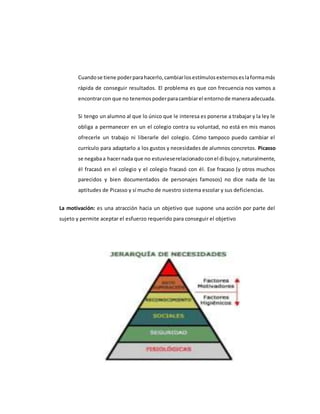 Cuandose tiene poderparahacerlo,cambiarlosestímulosexternoseslaformamás
rápida de conseguir resultados. El problema es que con frecuencia nos vamos a
encontrarcon que no tenemospoderparacambiarel entornode maneraadecuada.
Si tengo un alumno al que lo único que le interesa es ponerse a trabajar y la ley le
obliga a permanecer en un el colegio contra su voluntad, no está en mis manos
ofrecerle un trabajo ni liberarle del colegio. Cómo tampoco puedo cambiar el
currículo para adaptarlo a los gustos y necesidades de alumnos concretos. Picasso
se negabaa hacernada que no estuvieserelacionadoconel dibujoy,naturalmente,
él fracasó en el colegio y el colegio fracasó con él. Ese fracaso (y otros muchos
parecidos y bien documentados de personajes famosos) no dice nada de las
aptitudes de Picasso y sí mucho de nuestro sistema escolar y sus deficiencias.
La motivación: es una atracción hacia un objetivo que supone una acción por parte del
sujeto y permite aceptar el esfuerzo requerido para conseguir el objetivo
 