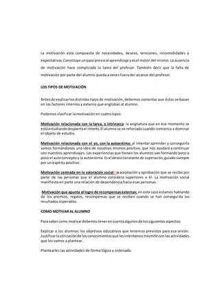 La motivación está compuesta de necesidades, deseos, tensiones, incomodidades y
expectativas.Constituye unpasoprevioal aprendizaje yesel motor del mismo. La ausencia
de motivación hace complicada la tarea del profesor. También decir que la falta de
motivación por parte del alumno queda a veces fuera del alcance del profesor.
LOS TIPOS DE MOTIVACIÓN
Antesde explicarlosdistintos tipos de motivación, debemos comentar que éstos se basan
en los factores internos y externo que engloban al alumno.
Podemos clasificar la motivación en cuatro tipos:
Motivación relacionada con la tarea, o intrínseca: la asignatura que en ese momento se
estáestudiandodespiertael interés.El alumnose ve reforzadocuando comienza a dominar
el objeto de estudio.
Motivación relacionada con el yo, con la autoestima: al intentar aprender y conseguirlo
vamos formándonos una idea de nosotros mismos positiva, que nos ayudará a continuar
con nuestros aprendizajes. Las experiencias que tienen los alumnos van formando poco a
poco el autoconceptoy la autoestima.Esel deseoconstante de superación,guiadosiempre
por un espíritu positivo.
Motivación centrada en la valoración social: la aceptación y aprobación que se recibe por
parte de las personas que el alumno considera superiores a él. La motivación social
manifiesta en parte una relación de dependencia hacia esas personas.
Motivación que apunta al logro de recompensasexternas: en este caso estamos hablando
de los premios, regalos, recompensas que se reciben cuando se han conseguido los
resultados esperados.
COMO MOTIVAR AL ALUMNO
Para sabercomo motivardebemosteneren cuentaalgunosde lossiguientesaspectos:
Explicar a los alumnos los objetivos educativos que tenemos previstos para esa sesión.
Justificarlautilizaciónde los conocimientosque lesintentamostrasmitircon las actividades
que les vamos a plantear.
Plantearles las actividades de forma lógica y ordenada.
 