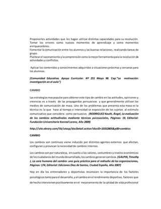 Proponerles actividades que les hagan utilizar distintas capacidades para su resolución.
Tomar los errores como nuevos momentos de aprendizaje y como momentos
enriquecedores.
Fomentarlacomunicación entre los alumnos y las buenas relaciones, realizando tareas de
grupo.
Plantearel razonamientoylacomprensióncomolamejorherramientaparala resoluciónde
actividades y conflictos.
Aplicar los contenidos y conocimientos adquiridos a situaciones próximas y cercanas para
los alumnos.
(Comunidad Educativa. Apoyo Curricular. Nº 251 Mayo 98. Cap.”La motivación:
investigación en el aula”)
CAMBIO
Las estrategiasmas popularpara obtenereste tipo de cambio en las actitudes, opiniones y
creencias es a través de las propagandas persuasivas y que generalmente utilizan los
medios de comunicación de masa. Uno de los problemas que presenta esta masa es la
técnica es la que hace al tiempo e intensidad se exposición de los sujetos al estimulo
comunicativo que considera como persuasivo. (RODRIGUEZ Kauth, Ángel, La evaluación
de los cambios actitudinales mediante técnicas psicosociales, Páginas: 19, Editorial:
Fundación Universitaria Konrad Lorenz, Año 2009)
http://site.ebrary.com/lib/utasp/docDetail.action?docID=10352805&p00=cambios
CAMBIO
Los cambios son continuos viene inducido por distintos agentes externos que afectan,
configuran y provocan la necesidad de cambios internos.
Los cambiossonpor naturaleza, encuanto a los valores, costumbres y niveles económicos
de losciudadanosdel mundodesarrollado,loscambiosgenerancambios. (GALPIN,Timothy
J, La cara humana del cambio: una guía práctica para el rediseño de las organizaciones,
Páginas: 174, Editorial: Ediciones Díaz de Santos, Ciudad España, Año 2007)
Hoy en día los entrenadores y deportistas reconocen la importancia de los factores
psicológicostantoparael desarrollo,yel cambioenel rendimiento deportivo, factores que
de hechointervienenpositivamente en el mejoramiento de la calidad de vida profesional
 