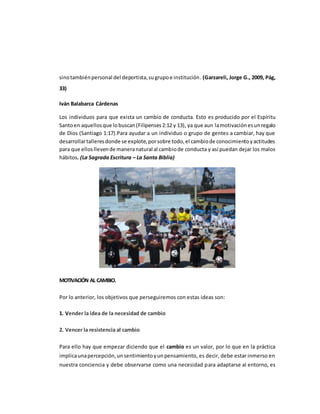 sinotambiénpersonal del deportista,sugrupoe institución. (Garzareli, Jorge G., 2009, Pág,
33)
Iván Balabarca Cárdenas
Los individuos para que exista un cambio de conducta. Esto es producido por el Espíritu
Santoen aquellosque lobuscan(Filipenses2:12 y 13), ya que aun lamotivaciónesunregalo
de Dios (Santiago 1:17).Para ayudar a un individuo o grupo de gentes a cambiar, hay que
desarrollartalleresdonde se explote,porsobre todo,el cambiode conocimientoyactitudes
para que ellosllevende maneranatural al cambiode conducta y así puedan dejar los malos
hábitos. (La Sagrada Escritura – La Santa Biblia)
MOTIVACIÓN AL CAMBIO.
Por lo anterior, los objetivos que perseguiremos con estas ideas son:
1. Vender la idea de la necesidad de cambio
2. Vencer la resistencia al cambio
Para ello hay que empezar diciendo que el cambio es un valor, por lo que en la práctica
implicaunapercepción,unsentimientoyunpensamiento, es decir, debe estar inmerso en
nuestra conciencia y debe observarse como una necesidad para adaptarse al entorno, es
 