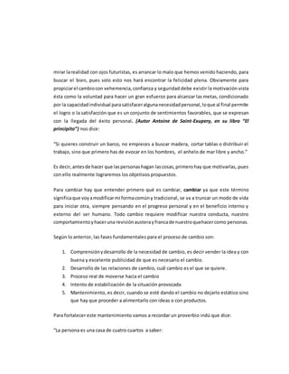 mirar larealidad con ojos futuristas, es arrancar lo malo que hemos venido haciendo, para
buscar el bien, pues solo esto nos hará encontrar la felicidad plena. Obviamente para
propiciarel cambiocon vehemencia,confianza y seguridad debe existir la motivación vista
ésta como la voluntad para hacer un gran esfuerzo para alcanzar las metas, condicionado
por la capacidadindividual parasatisfaceralgunanecesidadpersonal,loque al final permite
el logro o la satisfacción que es un conjunto de sentimientos favorables, que se expresan
con la llegada del éxito personal. (Autor Antoine de Saint-Exupery, en su libro “El
principito”) nos dice:
“Si quieres construir un barco, no empieces a buscar madera, cortar tablas o distribuir el
trabajo, sino que primero has de evocar en los hombres, el anhelo de mar libre y ancho.”
Es decir,antesde hacer que laspersonashagan lascosas,primerohay que motivarlas, pues
con ello realmente lograremos los objetivos propuestos.
Para cambiar hay que entender primero qué es cambiar, cambiar ya que este término
significaque voyamodificarmi formacomúny tradicional, se va a truncar un modo de vida
para iniciar otra, siempre pensando en el progreso personal y en el beneficio interno y
externo del ser humano. Todo cambio requiere modificar nuestra conducta, nuestro
comportamientoyhaceruna revisiónausterayfrancade nuestroquehacercomo personas.
Según lo anterior, las fases fundamentales para el proceso de cambio son:
1. Comprensiónydesarrollo de la necesidad de cambio, es decir vender la idea y con
buena y excelente publicidad de que es necesario el cambio.
2. Desarrollo de las relaciones de cambio, cuál cambio es el que se quiere.
3. Proceso real de moverse hacia el cambio
4. Intento de estabilización de la situación provocada
5. Mantenimiento, es decir, cuando se esté dando el cambio no dejarlo estático sino
que hay que proceder a alimentarlo con ideas o con productos.
Para fortalecer este mantenimiento vamos a recordar un proverbio indú que dice:
“La persona es una casa de cuatro cuartos a saber:
 