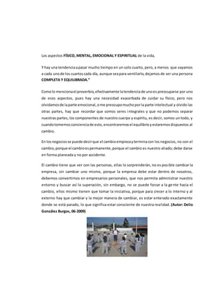 Los aspectos FÍSICO, MENTAL, EMOCIONAL Y ESPIRITUAL de la vida,
Y hay una tendenciaapasar mucho tiempo en un solo cuarto, pero, a menos que vayamos
a cada unode los cuartoscada día, aunque seapara ventilarlo,dejamos de ser una persona
COMPLETA Y EQUILIBRADA.”
Comolo mencionael proverbio,efectivamente latendenciade unoes preocuparse por uno
de esos aspectos, pues hay una necesidad exacerbada de cuidar su físico, pero nos
olvidamosde laparte emocional,ome preocupomuchoporla parte intelectual y olvido las
otras partes, hay que recordar que somos seres integrales y que no podemos separar
nuestras partes, los componentes de nuestro cuerpo y espíritu, es decir, somos un todo, y
cuandotomemosconcienciade esto,encontraremosel equilibrioyestaremosdispuestos al
cambio.
En losnegociosse puede decirque el cambioempiezayterminacon los negocios, no con el
cambio,porque el cambioespermanente,porque el cambio es nuestro aliado; debe darse
en forma planeada y no por accidente.
El cambio tiene que ver con las personas, ellas lo sorprenderán, no es posible cambiar la
empresa, sin cambiar uno mismo, porque la empresa debe estar dentro de nosotros,
debemos convertirnos en empresarios personales, que nos permita administrar nuestro
entorno y buscar así la superación, sin embargo, no se puede forzar a la gente hacia el
cambio, ellos mismo tienen que tomar la iniciativa, porque para crecer a lo interno y al
externo hay que cambiar y la mejor manera de cambiar, es estar enterado exactamente
donde se está parado, lo que significa estar consciente de nuestra realidad. (Autor: Delio
González Burgos, 06-2009)
 