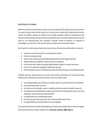 RESISTENCIA AL CAMBIO
Debemosestarconscientesque siempre vaaexistiroposiciónal cambio,puesnos da temor
lo nuevo, ya que nos sentimos mejor con lo viejo, pues es parte de la naturaleza humana,
resistir al cambio, porque el cambio no se puede imponer, debe ser voluntario y por
convencimientopropio,porque cuandounasituaciónque noesreal se define como real, es
real en sus consecuencias, por ejemplo, la gente resiste al cambio, en especial al
tecnológico, ya que teme a las consecuencias sociales y humanas del cambio.
De lo anterior se deriva que hay fuerzas restrictivas a los procesos del cambio, como son:
1. Falta de reconocimiento de la necesidad de cambio
2. Temor a lo desconocido
3. Temor a las consecuencias desfavorables dentro de las organizaciones
4. Recelo ante los verdaderos motivos de los iniciadores
5. La incertidumbre sobre la propia capacidad para adquirir nuevas destrezas
6. Temor a la reducción del poder individual o grupal
7. Dificultadpararesolverladisonanciaentre creenciaspreviasyla realidad presente.
También hay que mencionar que así como hay fuerzas restrictivas se encuentran otros
factores que contribuyen a esta resistencia, entre los cuales están:
1. Las ambigüedades que conlleva el cambio, pues es una alteración de mi realidad
2. Los estereotipos que se crean
3. La disminución del poder, pues el cambio podría ser quitar un poder impuesto
4. Las destrezasque demandade cada uno de nosotros este proceso, pues no es solo
aceptarlo, sino que hay que desarrollarlo.
5. La satisfacción que pueda propiciarme
6. Las normas que el grupo pueda crear como producto del mismo
7. La seguridad que se pueda obtener con su llegada.
La personaque tiene el cambiodebe lograrque laspersonaspuedanhacermejorel trabajo,
con menor esfuerzo y mayor satisfacción. ( Cisneros, Patricia, 2009, Pág. 5)
 