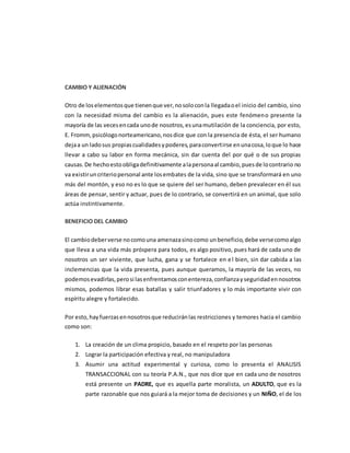 CAMBIO Y ALIENACIÓN
Otro de loselementosque tienenque ver,nosoloconla llegadaoel inicio del cambio, sino
con la necesidad misma del cambio es la alienación, pues este fenómeno presente la
mayoría de las vecesencada unode nosotros,esunamutilación de la conciencia, por esto,
E. Fromm, psicólogonorteamericano,nosdice que con la presencia de ésta, el ser humano
dejaa un ladosus propiascualidadesypoderes,paraconvertirse enunacosa,loque lo hace
llevar a cabo su labor en forma mecánica, sin dar cuenta del por qué o de sus propias
causas.De hechoestoobligadefinitivamente alapersonaal cambio,puesde locontrario no
va existiruncriteriopersonal ante losembates de la vida, sino que se transformará en uno
más del montón, y eso no es lo que se quiere del ser humano, deben prevalecer en él sus
áreas de pensar, sentir y actuar, pues de lo contrario, se convertirá en un animal, que solo
actúa instintivamente.
BENEFICIO DEL CAMBIO
El cambiodeberverse nocomouna amenazasinocomo unbeneficio,debe versecomoalgo
que lleva a una vida más próspera para todos, es algo positivo, pues hará de cada uno de
nosotros un ser viviente, que lucha, gana y se fortalece en el bien, sin dar cabida a las
inclemencias que la vida presenta, pues aunque queramos, la mayoría de las veces, no
podemosevadirlas,perosi lasenfrentamosconentereza,confianzayseguridadennosotros
mismos, podemos librar esas batallas y salir triunfadores y lo más importante vivir con
espíritu alegre y fortalecido.
Por esto,hayfuerzasennosotrosque reduciránlas restricciones y temores hacia el cambio
como son:
1. La creación de un clima propicio, basado en el respeto por las personas
2. Lograr la participación efectiva y real, no manipuladora
3. Asumir una actitud experimental y curiosa, como lo presenta el ANALISIS
TRANSACCIONAL con su teoría P.A.N., que nos dice que en cada uno de nosotros
está presente un PADRE, que es aquella parte moralista, un ADULTO, que es la
parte razonable que nos guiará a la mejor toma de decisiones y un NIÑO, el de los
 