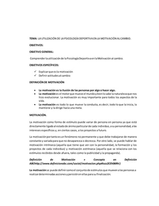 TEMA: LA UTILIZACIÓN DE LA PSICOLOGÍA DEPORTIVA EN LA MOTIVACIÓN ALCAMBIO.
OBJETIVOS:
OBJETIVO GENERAL:
Comprenderlautilizaciónde laPsicologíaDeportivaenlaMotivaciónal cambio.
OBJETIVOS ESPECÍFICOS:
 Explicarque esla motivación
 Definiractitudesal cambio
DEFINICIÓNDE MOTIVACIÓN
 La motivación es la ilusión de las personas por algo o hacer algo.
 La motivaciónes el motorque mueve el mundoybienlosabe la naturalezaque nos
hizo evolucionar. La motivación es muy importante para todos los aspectos de la
vida.
 La motivación es todo lo que mueve la conducta, es decir, todo lo que la inicia, la
mantiene y la dirige hacia una meta.
MOTIVACIÓN.
La motivación como forma de estímulo puede variar de persona en persona ya que está
directamente ligadoal estadode ánimoparticularde cada individuo,asupersonalidad,alos
intereses específicos y, en ciertos casos, a los proyectos a futuro.
La motivaciónportantoesun fenómeno no permanente y que debe trabajarse de manera
constante y variadapara que no desaparezca o decrezca. Por otro lado, se puede hablar de
motivación intrínseca (aquella que tiene que ver con la personalidad, la formación y los
proyectos de cada individuo) y motivación extrínseca (aquella que se relaciona con los
estímulos recibidos desde afuera, tales como la publicidad y la propaganda).
Definición de Motivación » Concepto en Definición
ABChttp://www.definicionabc.com/social/motivacion.php#ixzz2CEh06Rhi)
La motivaciónse puede definircomoel conjuntode estímulosque muevenalaspersonasa
realizardeterminadasaccionesypersistirenellasparasufinalización.
 