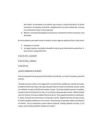 berrinches, los arranques y las cóleras, que a veces, si somos tolerantes, no serían
necesarias. Si acatamos esta parte, probablemente no solo cambiemos, sino que
nos sentiríamos mejor y más tranquilos.
4. Mostrar unaexposicióngradual alosprocesos,nohacerlo en forma impulsiva, sino
planeada.
En otras palabras,para administrarel cambio, existen algunos aspectos éticos, tales como:
1. Conócete a ti mismo.
2. Se logran mejores resultados elevando la moral, que reduciendo la autoestima. Y,
para concluir, preguntémonos:
SI NO ES HOY, ¿CUÁNDO?
SI NO ES AQUÍ, ¿DÓNDE?
SI NO SOY YO,
¿QUIÉN CAMBIARÁ AL MUNDO?
Pueslamayoría de lasvecesqueremoscambiaralos demás, sin hacerlo nosotros, para ello
veamos:
“Cuandoera jovenylibre,ymi imaginación notenía límites,soñabacon cambiar al mundo.
Cuandome volvímás viejoymás sabiodescubrí Que el mundo no cambiaría, así que acorté
mis Anhelos un poco y decidí solo cambiar mi país. Pero éste también parecía inmutable.
Cuandoentré en el ocaso de mi vida, En un último y desesperado intento, Decidí cambiar
soloa mi familia, A losque estabanmáscerca de mí, Pero,igualmenteellosno cambiarían.
Y, ahora, mientrasme encuentroenmi lechode muerte, Repentinamente me doy cuenta:
Si hubiera podido cambiarme a mis mismo, Entonces por el ejemplo, Hubiera cambiado a
mi familia. Por su inspiración y valor hubiera entonces Podido cambiar a mi país, Y, a lo
mejor, tal vez hubiera podido Cambiar al mundo.”
 