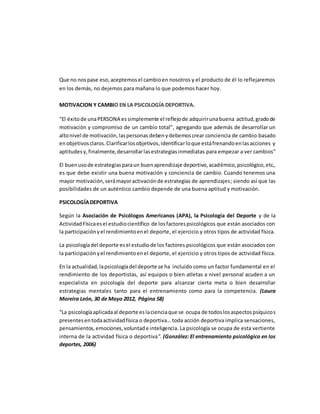 Que no nospase eso,aceptemosel cambioen nosotros y el producto de él lo reflejaremos
en los demás, no dejemos para mañana lo que podemos hacer hoy.
MOTIVACION Y CAMBIO EN LA PSICOLOGÍA DEPORTIVA.
"El éxitode unaPERSONA essimplemente el reflejode adquirirunabuena actitud,gradode
motivación y compromiso de un cambio total", agregando que además de desarrollar un
altonivel de motivación,laspersonas debenydebemoscrear conciencia de cambio basado
enobjetivosclaros.Clarificarlosobjetivos,identificarloque estáfrenandoenlasacciones y
aptitudes y,finalmente,desarrollarlasestrategiasinmediatas para empezar a ver cambios"
El buenusode estrategiasparaun buenaprendizaje deportivo,académico,psicológico,etc.,
es que debe existir una buena motivación y conciencia de cambio. Cuando tenemos una
mayor motivación,serámayoractivaciónde estrategias de aprendizajes; siendo así que las
posibilidades de un auténtico cambio depende de una buena aptitud y motivación.
PSICOLOGÍADEPORTIVA
Según la Asociación de Psicólogos Americanos (APA), la Psicología del Deporte y de la
ActividadFísicaesel estudiocientífico de losfactorespsicológicos que están asociados con
la participaciónyel rendimientoenel deporte, el ejercicio y otros tipos de actividad física.
La psicologíadel deporte esel estudiode los factores psicológicos que están asociados con
la participaciónyel rendimientoenel deporte, el ejercicio y otros tipos de actividad física.
En la actualidad,lapsicologíadel deporte se ha incluido como un factor fundamental en el
rendimiento de los deportistas, así equipos o bien atletas a nivel personal acuden a un
especialista en psicología del deporte para alcanzar cierta meta o bien desarrollar
estrategias mentales tanto para el entrenamiento como para la competencia. (Laura
Moreira León, 30 de Mayo 2012, Página 58)
“La psicologíaaplicadaal deporte eslacienciaque se ocupa de todoslosaspectospsíquicos
presentesentodaactividadfísica o deportiva… toda acción deportiva implica sensaciones,
pensamientos,emociones,voluntade inteligencia. La psicología se ocupa de esta vertiente
interna de la actividad física o deportiva”. (González: El entrenamiento psicológico en los
deportes, 2006)
 