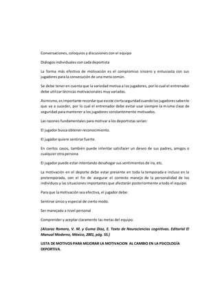 Conversaciones, coloquios y discusiones con el equipo
Diálogos individuales con cada deportista
La forma más efectiva de motivación es el compromiso sincero y entusiasta con sus
jugadores para la consecución de una meta común.
Se debe tener en cuenta que la variedad motiva a los jugadores, por lo cual el entrenador
debe utilizar técnicas motivacionales muy variadas.
Asimismo,esimportante recordarque existe ciertaseguridadcuandolosjugadoressabenlo
que va a suceder, por lo cual el entrenador debe evitar usar siempre la misma clase de
seguridad para mantener a los jugadores constantemente motivados.
Las razones fundamentales para motivar a los deportistas serían:
El jugador busca obtener reconocimiento.
El jugador quiere sentirse fuerte.
En ciertos casos, también puede intentar satisfacer un deseo de sus padres, amigos o
cualquier otra persona
El jugador puede estar intentando desahogar sus sentimientos de ira, etc.
La motivación en el deporte debe estar presente en toda la temporada e incluso en la
pretemporada, con el fin de asegurar el correcto manejo de la personalidad de los
individuos y las situaciones importantes que afectarán posteriormente a todo el equipo.
Para que la motivación sea efectiva, el jugador debe:
Sentirse único y especial de cierto modo.
Ser manejado a nivel personal
Comprender y aceptar claramente las metas del equipo.
(Alcaraz Romero, V. M. y Guma Díaz, E. Texto de Neurociencias cognitivas. Editorial El
Manual Moderno, México, 2001, pág. 55.)
LISTA DE MOTIVOS PARA MEJORAR LA MOTIVACION AL CAMBIO EN LA PSICOLOGÍA
DEPORTIVA.
 