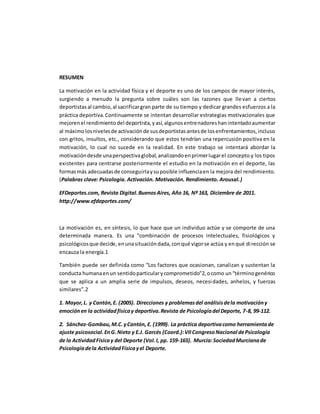 RESUMEN
La motivación en la actividad física y el deporte es uno de los campos de mayor interés,
surgiendo a menudo la pregunta sobre cuáles son las razones que llevan a ciertos
deportistas al cambio, al sacrificargran parte de su tiempo y dedicar grandes esfuerzos a la
práctica deportiva.Continuamente se intentan desarrollar estrategias motivacionales que
mejorenel rendimientodel deportista,yasí,algunosentrenadoreshanintentadoaumentar
al máximolosnivelesde activaciónde susdeportistasantesde losenfrentamientos,incluso
con gritos, insultos, etc., considerando que estos tendrían una repercusión positiva en la
motivación, lo cual no sucede en la realidad. En este trabajo se intentará abordar la
motivacióndesde unaperspectivaglobal,analizandoenprimerlugarel concepto y los tipos
existentes para centrarse posteriormente el estudio en la motivación en el deporte, las
formasmás adecuadasde conseguirlaysuposible influenciaen la mejora del rendimiento.
(Palabras clave: Psicología. Activación. Motivación. Rendimiento. Arousal.)
EFDeportes.com, Revista Digital.BuenosAires, Año 16, Nº 163, Diciembre de 2011.
http://www.efdeportes.com/
La motivación es, en síntesis, lo que hace que un individuo actúe y se comporte de una
determinada manera. Es una “combinación de procesos intelectuales, fisiológicos y
psicológicosque decide,enunasituacióndada,conqué vigorse actúa y enqué dirección se
encauza la energía.1
También puede ser definida como “Los factores que ocasionan, canalizan y sustentan la
conducta humanaenun sentidoparticularycomprometido"2,ocomo un“términogenérico
que se aplica a un amplia serie de impulsos, deseos, necesidades, anhelos, y fuerzas
similares”.2
1. Mayor,L. y Cantón,E. (2005). Direcciones y problemasdel análisisdela motivacióny
emociónen la actividadfísicay deportiva.Revista de Psicologíadel Deporte, 7-8, 99-112.
2. Sánchez-Gombau,M.C.yCantón, E. (1999). La práctica deportivacomo herramientade
ajuste psicosocial.EnG.Nieto y E.J. Garcés (Coord.):VIICongresoNacional dePsicología
de la ActividadFísicay del Deporte (Vol.I, pp. 159-165). Murcia:SociedadMurcianade
Psicologíadela ActividadFísicayel Deporte.
 