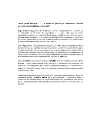 “Autor Dirube Mañueco, J. L. Un modelo de gestión por competencias. Lecciones
aprendidas. Gestión 2000, Barcelona, 2004”
Segúnmi criterio: Soyun maestro de Educación Básica y siempre he tenido en mente, que
la motivación es el motor del aprendizaje y es grato saber que no estuve
equivocado…trabajo en una Institución donde asisten estudiantes que vienen de hogares
desorganizados, sus padres en la mayoría son analfabetos, los niños pasan la mayor parte
del tiempo abandonados, vienen sin desayunar, casi no meriendan, son frecuentemente
maltratados física y psicológicamente en sus hogares.
Según Page, Dawn, Motivación para el progreso, Año 2004 “La palabra motivación deriva
del latínmotivus,que significa«causadel movimiento»Lamotivaciónpuede definirse como
el señalamientooénfasisque se descubreen una persona hacia un determinado medio de
satisfacer una necesidad, creando o aumentando con ello el impulso necesario para que
pongaen obra ese mediooesaacción,o bienpara que deje de hacerlo.Lamotivación es un
estado interno que activa, dirige y mantiene la conducta” (Pág. 33)
SegúnCamiloCruz, enuna conferenciaenel año2004 enel Centrode Convenciones de Los
Ángeles, "Lo más importante que tienes que hacer es querer triunfar y tienes que estar
dispuestoaponerde tu parte;de lo contrario, nada de lo que te digan en los seminarios te
va a servir", afirma Cruz, quien trata de llevar su vida como un ejemplo en cada uno de los
seminarios que ofrece.
Una definiciónadscritaal marco conceptual de la ciencia del comportamiento y de sus dos
principales autores, Skinner y Kantor, es la que considera a la motivación como la
confluenciade factores que facilitan la concurrencia de ciertas acciones que, en la historia
de una persona concreta, están asociados a la consecución de fines positivos para esa
persona.
 