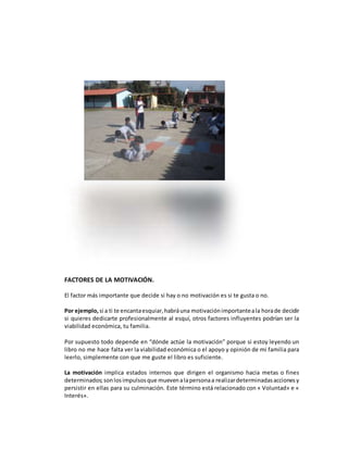 FACTORES DE LA MOTIVACIÓN.
El factor más importante que decide si hay o no motivación es si te gusta o no.
Por ejemplo, si a ti te encantaesquiar,habráuna motivaciónimportanteala horade decidir
si quieres dedicarte profesionalmente al esquí, otros factores influyentes podrían ser la
viabilidad económica, tu familia.
Por supuesto todo depende en “dónde actúe la motivación” porque si estoy leyendo un
libro no me hace falta ver la viabilidad económica o el apoyo y opinión de mi familia para
leerlo, simplemente con que me guste el libro es suficiente.
La motivación implica estados internos que dirigen el organismo hacia metas o fines
determinados;sonlosimpulsosque muevenalapersonaa realizardeterminadasaccionesy
persistir en ellas para su culminación. Este término está relacionado con « Voluntad» e «
Interés».
 