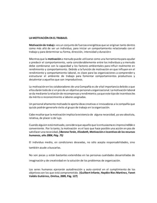 LA MOTIVACIÓN EN EL TRABAJO.
Motivaciónde trabajo «esun conjuntode fuerzasenergéticasque se originan tanto dentro
como más allá de ser un individuo, para iniciar un comportamiento relacionado con el
trabajo y para determinar su forma, dirección, intensidad y duración»
Mientrasque la motivacióna menudopuede utilizarse como una herramienta para ayudar
a predecir el comportamiento, varía considerablemente entre los individuos y a menudo
debe combinarse con la capacidad y los factores ambientales para influir realmente en
rendimiento y comportamiento. Debido a la función de motivación en que influyen en el
rendimiento y comportamiento laboral, es clave para las organizaciones a comprender y
estructurar el ambiente de trabajo para fomentar comportamientos productivos y
desalentar a aquellos que son improductivos.
La motivaciónenlos colaboradores de una Compañía es de vital importancia debido a que
ellosdarántodode sí enpro de un objetivopersonaluorganizacional.Lamotivaciónlaboral
se da mediante larelaciónde recompensasyrendimiento;yaque este tipode incentivosles
da mérito o reconocimiento a labores asignadas.
Un personal altamente motivadole aportaideascreativas e innovadoras a la compañía que
quizás podrán generarle éxito al grupo de trabajo en la organización.
Cabe resaltarque la motivaciónimplicalaexistencia de alguna necesidad, ya sea absoluta,
relativa, de placer o de lujo.
Cuandoalguienestámotivado,consideraque aquelloque loentusiasmaesimprescindible o
conveniente. Por lo tanto, la motivación es el lazo que hace posible una acción en pos de
satisfacerunanecesidad.( BaronaTerán, Elizabeth,Motivacióne incentivosde losrecursos
humanos, año 2004, Pág. 75)
El individuo medio, en condiciones deseadas, no sólo acepta responsabilidades, sino
también acude a buscarlas.
No son pocas y están bastantes extendidas en las personas cualidades desarrolladas de
imaginación y de creatividad en la solución de los problemas de organización.
Los seres humanos ejercerán autodirección y auto-control en el cumplimiento de los
objetivoscon los que está comprometido. (Guilbert Infante, Haydée Ries Martínez, Yanet
Valdés Gutiérrez, Omitsa, 2009, Pág. 127)
 