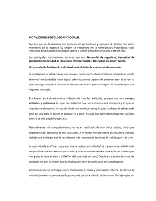 MOTIVACIONES PSICOLOGICAS Y SOCIALES.
Son las que se desarrollan por procesos de aprendizaje y suponen la relación con otros
miembros de la especie. Su origen se encuentra en la homeóstasis Psicológica: todo
individuo desea aquello de lo que carece o siente deficiencia y aspira a crecer más.
Las principales motivaciones de este tipo son: Necesidad de seguridad, Necesidad de
aprobación, Necesidad de relaciones interpersonales, Necesidad de amor y cariño.
Un ejemplo de Motivación Individual sería el éxito, la experiencia lo aumenta.
La motivacióneslafuerzaque nosmueve arealizaractividades.Estamosmotivados cuando
tenemoslavoluntadde hacer algo y, además, somos capaces de perseverar en el esfuerzo
que ese algo requiera durante el tiempo necesario para conseguir el objetivo que nos
hayamos marcado.
Esa fuerza está directamente relacionada con las actitudes, porque son mis valores,
actitudes y opiniones los que me dictan lo que necesito en cada momento y lo que es
importante yloque no loes o, dichode otro modo,si estoydispuestoahacerel esfuerzode
salir de casa para ir al cine es porque “ir al cine” es algo que considero atrayente, valioso,
dentro de mis posibilidades, etc.
Naturalmente mi comportamiento no es el resultado de una única actitud, sino que
dependerá del conjunto de mis actitudes. A lo mejor me apetece ir al cine, pero si tengo
trabajo que entregar puede resultarme más importante terminar el trabajo que ir al cine.
La apariciónde esa“fuerzaque nosllevaa realizaractividades”se creacomo resultadode la
conjunciónentre misvaloresyactitudes y mis circunstancias exteriores (de poco sirve que
me guste el cine si vivo a 1.000 Km del cine más cercano) Desde este punto de vista las
actitudes no son lo mismo que la motivación pero si son la base de la motivación.
Con frecuencia se distingue entre motivación externa y motivación interna. Se define la
motivaciónexternacomoaquella provocada por un estímulo del entorno. Por ejemplo, un
 