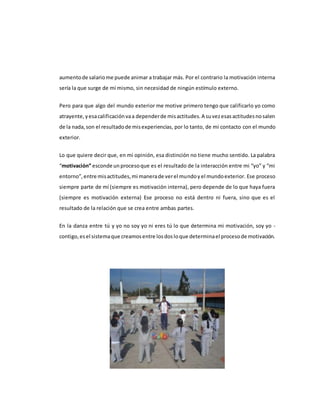 aumentode salariome puede animar a trabajar más. Por el contrario la motivación interna
sería la que surge de mí mismo, sin necesidad de ningún estímulo externo.
Pero para que algo del mundo exterior me motive primero tengo que calificarlo yo como
atrayente,yesacalificaciónvaa dependerde misactitudes.A suvezesasactitudesnosalen
de la nada,son el resultadode misexperiencias, por lo tanto, de mi contacto con el mundo
exterior.
Lo que quiere decir que, en mi opinión, esa distinción no tiene mucho sentido. La palabra
“motivación” esconde unprocesoque es el resultado de la interacción entre mi “yo” y “mi
entorno”,entre misactitudes,mi manerade verel mundoyel mundoexterior. Ese proceso
siempre parte de mí (siempre es motivación interna), pero depende de lo que haya fuera
(siempre es motivación externa) Ese proceso no está dentro ni fuera, sino que es el
resultado de la relación que se crea entre ambas partes.
En la danza entre tú y yo no soy yo ni eres tú lo que determina mi motivación, soy yo -
contigo,esel sistemaque creamosentre losdosloque determinael procesode motivación.
 