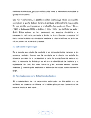 conducta de individuos, grupos e instituciones sobre el medio físico-natural en el
que se desenvuelven.
Sólo muy recientemente, es posible encontrar autores cuyo interés se encuentre
centrado en lo que ha dado en llamarse la conducta ambientalmente responsable.
En este sentido son interesantes e invalorables los aportes de Cone y Hayes
(1980), el de Suárez (1998), el de Stern (1992a, 1992b) y los de McKenzie-Mohr y
Smith. Estos autores se han preocupado por aspectos vinculados a la
conservación del medio ambiente, a través de la modificación consistente del
comportamiento individual, así como a través de la consideración de las actitudes,
valores, creencias, entre otros procesos.

5.2 Definición de psicología
Es la ciencia que estudia la conducta o los comportamientos humanos y los
procesos mentales, diremos que la psicología es la ciencia que estudia los
procesos psíquicos de la personalidad a partir de su manifestación externa, es
decir, la conducta. La Psicología es el estudio científico de la conducta y la
experiencia, de cómo los seres humanos y los animales sienten, piensan,
aprenden y conocen para adaptarse al medio que les rodea, como individuo o
grupo.

5.3 Psicología como parte de las Ciencias Sociales
El comportamiento de los organismos individuales en interacción con su
ambiente, los procesos mentales de los individuos y los procesos de comunicación
desde lo individual a lo social.

10

 