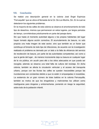 VII.

Conclusión

Se realizó una descripción general en la colonia José Ángel Espinoza
“Ferrusquilla” que se ubica al Noroeste de la Cd. De Los Mochis, Sin. En la cual se
detectaron los siguientes problemas.
En la mayoría de las calles de esta colonia se observa el amontonamiento de todo
tipo de desechos, mismos que permanecen en estos lugares, por largos periodos
de tiempo, convirtiéndose prácticamente en parte del paisaje diario.
Sin que hasta el momento autoridad alguna o los propios habitantes del lugar
hayan tomado alguna acción correctiva. El acumulamiento de basura, no solo
propicia una mala imagen de este sector, sino que también es un factor que
contribuye al fomento de todo tipo de infecciones, de acuerdo con la investigación
realizada el problema es derivado por un lado a la falta de eficiencia del servicio
de recolección de basura, por parte de las autoridades competentes; así como a
que la gente del lugar , de manera inconsciente deja su basura en cualquier lugar
de la vía pública, sin acudir para ello a los sitios adecuados en que pueda ser
recogida; además se observa una total falta de cultura del reciclaje. En dicha
colonia, también se afecta la circulación vehicular y el acceso del transporte
urbano, porque con las lluvias las calles se quedan inaccesibles porque las
inundaciones son constantes debido a que no están ni emparejadas ni revestidas.
La existencia de un gran número de lotes baldíos en la colonia Ferrusquilla,
también es motivo de que los drogadictos y malvivientes los utilicen como
madrigueras para drogarse y emborracharse, poniendo en riesgo la seguridad,
sobre todo de la población infantil.

13

 