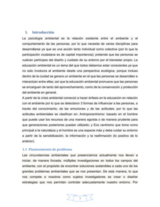 I.

Introducción

La psicología ambiental es la relación existente entre el ambiente y el
comportamiento de las personas, por lo que necesita de varias disciplinas para
desarrollarse ya que es una acción tanto individual como colectiva (por lo que la
participación ciudadana es de capital importancia); pretende que las personas se
vuelvan partícipes del diseño y cuidado de su entorno por el bienestar propio. La
educación ambiental es un tema del que todos debemos estar conscientes ya que
no solo involucra al ambiente desde una perspectiva ecológica, porque incluso
dentro de la ciudad se genera un ambiente en el que las personas se desarrollan e
interactúan entre ellas; así que la educación ambiental promueve que las personas
se encarguen de tanto del aprovechamiento, como de la conservación y protección
del ambiente en general.
A partir de la crisis ambiental comenzó a hacer énfasis en la educación en relación
con el ambiente por lo que se detectaron 3 formas de influenciar a las personas, a
través del conocimiento, de las emociones y de las actitudes; por lo que las
actitudes ambientales se clasifican en: Antropocentrismo: basado en el hombre
que puede usar los recursos de una manera egoísta o de manera prudente para
que generaciones posteriores puedan utilizarlo; y Eco centrismo que toma como
principal a la naturaleza y el hombre es una especie más y debe cuidar su entorno
a partir de la sensibilización, la información y la reafirmación (lo positivo de lo
anterior).

1.1 Planteamiento de problema
Las circunstancias ambientales que presenciamos actualmente nos llevan a
iniciar, de manera forzada, múltiples investigaciones en todos los campos del
ambiente, con el propósito de encontrar soluciones sostenibles a cada uno de los
grandes problemas ambientales que se nos presentan. De esta manera, lo que
nos compete a nosotros como sujetos investigadores es crear o diseñar
estrategias que nos permitan controlar adecuadamente nuestro entorno. Por

3

 