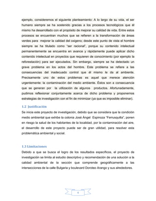 ejemplo, consideremos el siguiente planteamiento: A lo largo de su vida, el ser
humano siempre se ha sostenido gracias a los procesos tecnológicos que él
mismo ha desarrollado con el propósito de mejorar su calidad de vida. Entre estos
procesos se encuentran muchos que se refieren a la transformación de áreas
verdes para mejorar la calidad del oxigeno; desde este punto de vista el hombre
siempre se ha titulado como “ser racional”, porque su contenido intelectual
permanentemente se encuentra en avance y rápidamente puede aplicar dicho
contenido intelectual en proyectos que requieren de conocimiento (por ejemplo la
reforestación) para ser ejecutados. Sin embargo, siempre se ha detectado un
grave problema en los actos del hombre. Este problema se refiere a las
consecuencias del inadecuado control que él mismo le da al ambiente.
Precisamente uno de estos problemas es aquel que merece atención
urgentemente: la contaminación del medio ambiente. Éstos son a consecuencia
que se generan por

la utilización de algunos

productos. Afortunadamente,

pudimos reflexionar conjuntamente acerca de dicho problema y proponernos
estrategias de investigación con el fin de minimizar (ya que es imposible eliminar).

1.2 Justificación
Se inicia este proyecto de investigación, debido que se considera que la condición
medio ambiental que exhibe la colonia José Ángel Espinoza “Ferrusquilla”, ponen
en riesgo la salud de los habitantes de la localidad, por la contaminación del aire,
el desarrollo de este proyecto puede ser de gran utilidad, para resolver esta
problemática ambiental y social.

1.3 Limitaciones
Debido a que se busca el logro de los resultados específicos, el proyecto de
investigación se limita al estudio descriptivo y recomendación de una solución a la
calidad ambiental de la sección que comprende geográficamente a las
intersecciones de la calle Bulgaria y boulevard Doroteo Arango y sus alrededores.

4

 