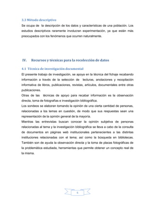 3.3 Método descriptivo
Se ocupa de la descripción de los datos y características de una población. Los
estudios descriptivos raramente involucran experimentación, ya que están más
preocupados con los fenómenos que ocurren naturalmente.

IV.

Recursos y técnicas para la recolección de datos

4.1 Técnica de investigación documental
El presente trabajo de investigación, se apoya en la técnica del fichaje recabando
información a través de la selección de

lecturas, anotaciones y recopilación

informativa de libros, publicaciones, revistas, artículos, documentales entre otras
publicaciones.
Otras de las

técnicas de apoyo para recabar información es la observación

directa, toma de fotografías e investigación bibliográfica.
Los sondeos se elaboran tomando la opinión de una cierta cantidad de personas,
relacionadas a los temas en cuestión, de modo que sus respuestas sean una
representación de la opinión general de la mayoría.
Mientras las entrevistas buscan conocer la opinión subjetiva de personas
relacionadas al tema y la investigación bibliográfica se lleva a cabo de la consulta
de documentos en páginas web institucionales pertenecientes a las distintas
instituciones relacionadas con el tema; así como la búsqueda en bibliotecas.
También son de ayuda la observación directa y la toma de placas fotográficas de
la problemática estudiada, herramientas que permite obtener un concepto real de
la misma.

6

 