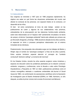 V.

Marco teórico

5.1 Antecedentes
Sus orígenes se remontan a 1947 pero en 1960 progresos rápidamente. Su
objetivo era saber en qué forma las situaciones ambientales del mundo real
afectan la conducta de las personas, con especial interés en la conducta y el
desarrollo de los niños.
Si bien

tal como comentamos al inicio de este trabajo

existen en las

publicaciones de Lewin y algunos de sus colaboradores más próximos,
antecedentes de la preocupación por las relaciones hombre-medio ambiente,
sobre todo relacionadas con el "espacio vital" (ciertamente vinculadas a la teoría
de campo), el término "psicología ambiental" habría sido utilizado por primera vez
por Brunswik (Aragonés y Amérigo, 1998) durante la década de los años cuarenta,
al especular en torno a procesos perceptivos relacionados con el entorno
Inmediato de los individuos.
Posteriormente. Una propuesta más articulada surge con los trabajos de Barker y
Wright, bajo el nombre de "psicología ecológica", a fines de los años cuarenta.
Estos

autores

brindaron

especial

atención

al

concepto

de

"contexto

conductual" (behavior setting)1 y a la teoría del manning2.
En los Estados Unidos, durante los años sesenta surgieron varias iniciativas y
espacios de discusión sobre los problemas planteados por la relación conductaambiente: congresos y conferencias, como la llevada a cabo sobre Psicología
Arquitectónica y Psiquiatría en 1961 en Utah; publicaciones periódicas como el
número monográfico dedicado a cuestiones ambientales del Journal of Social
Issues de 1966; o la conformación de asociaciones científicas como la Asociación
de Investigación para el Diseño Ambiental (EDRH), en 1968. Asimismo, un año
después, se edita el primer número de la revista Environment and Behavior.

8

 
