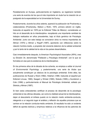 Paralelamente en Europa, particularmente en Inglaterra, se registraron también
una serie de eventos de los que el más importante sin duda fue la creación de un
postgrado de la especialidad en la Universidad de Surrey.
Posteriormente, durante los años setenta, apareció la publicación de Proshansky y
colaboradores (Proshansky, Ittelson y Rivlin, 1970, primera edición en inglés,
traducida al español en 1978 por la Editorial Trillas de México) -considerada un
hito en el desarrollo de la interdisciplina- recopilando una importante cantidad de
trabajos realizados en años precedentes, bajo el título genérico de Psicología
Ambiental. Junto con este trabajo se conocieron otros no menos importantes de
Altman (1975) y Altman y Rogoff (1987), aportando con reflexiones sobre la
relación hombre-medio, a propósito del creciente deterioro de la calidad ambiental
y por lo tanto de la calidad de la vida en los países desarrollados.
Casi inmediatamente después, la American Psychological Association (APA), crea
su División 34, denominada "Población y Psicología Ambiental", con lo que se
formaliza en ese país la existencia de la interdisciplinar.
En los primeros años de la década de los ochenta, se empieza a editar el Journal
of Environmental Psychology

y posteriormente, una serie de títulos que

actualmente constituyen ya clásicos de la psicología ambiental. Entre ellos, las
publicaciones de Russel y Ward (1982), Holahan (1986, traducida al español por
Editorial Limusa, 1990), Seagert y Winkel (1990), Stokols (1995) y Sundstrom y
Cols (1996) y particularmente el Manual de Psicología Ambiental, editado por
Stokols y Altman (1987).
Si bien estos antecedentes certifican el proceso de desarrollo de la psicología
ambiental en las últimas décadas, así como la vitalidad actual de la interdisciplinar,
dejan al descubierto el énfasis puesto en la relación medio ambiente-conducta,
relegando a un segundo lugar el análisis y reflexión de aquellos procesos que se
centran en la relación conducta-medio ambiente. El resultado ha sido un evidente
déficit de aportes teóricos y empíricos relativos a la influencia de los patrones de

9

 