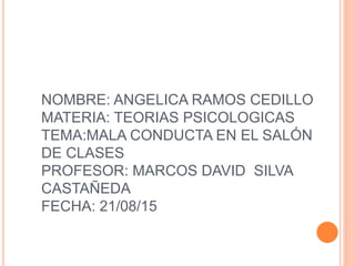 NOMBRE: ANGELICA RAMOS CEDILLO
MATERIA: TEORIAS PSICOLOGICAS
TEMA:MALA CONDUCTA EN EL SALÓN
DE CLASES
PROFESOR: MARCOS DAVID SILVA
CASTAÑEDA
FECHA: 21/08/15
 