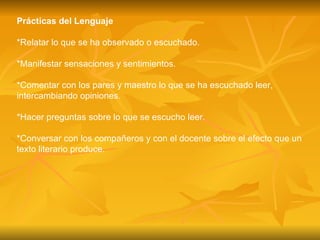 Prácticas del Lenguaje *Relatar lo que se ha observado o escuchado. *Manifestar sensaciones y sentimientos. *Comentar con los pares y maestro lo que se ha escuchado leer, intercambiando opiniones. *Hacer preguntas sobre lo que se escucho leer. *Conversar con los compañeros y con el docente sobre el efecto que un texto literario produce. 
