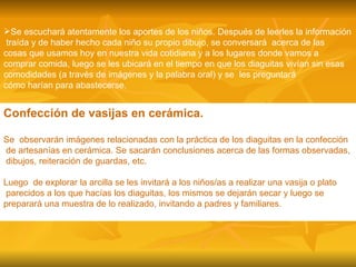 Se escuchará atentamente los aportes de los niños. Después de leerles la información traída y de haber hecho cada niño su propio dibujo, se conversará  acerca de las  cosas que usamos hoy en nuestra vida cotidiana y a los lugares donde vamos a  comprar comida, luego se les ubicará en el tiempo en que los diaguitas vivían sin esas  comodidades (a través de imágenes y la palabra oral) y se  les preguntará  cómo harían para abastecerse. Confección de vasijas en cerámica. Se  observarán imágenes relacionadas con la práctica de los diaguitas en la confección de artesanías en cerámica. Se sacarán conclusiones acerca de las formas observadas, dibujos, reiteración de guardas, etc.  Luego  de explorar la arcilla se les invitará a los niños/as a realizar una vasija o plato  parecidos a los que hacías los diaguitas, los mismos se dejarán secar y luego se  preparará una muestra de lo realizado, invitando a padres y familiares. 