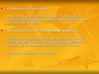 Confección de invitación Entre todos se elaborará la TARJETA destinada a invitar a los padres y a un almuerzo en donde los que cocinarán serán ellos. Almuerzo familiar. Finalización del proyecto.  Invitamos a las familias para que realicen junto a su hijo/a una comida típica  de los diaguitas, utilizando algunos de los vegetales originarios del noroeste.  Luego lo comeremos entre todos. 