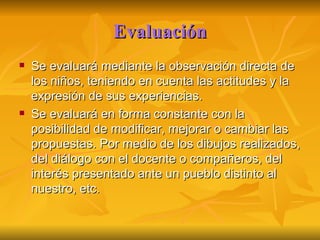 Evaluación Se evaluará mediante la observación directa de los niños, teniendo en cuenta las actitudes y la expresión de sus experiencias. Se evaluará en forma constante con la posibilidad de modificar, mejorar o cambiar las propuestas. Por medio de los dibujos realizados, del diálogo con el docente o compañeros, del interés presentado ante un pueblo distinto al nuestro, etc. 
