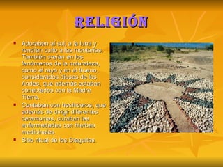 Religión Adoraban al sol, a la luna y rendían culto a las montañas. También creían en los fenómenos de la naturaleza, como el rayo y en el trueno, considerados dioses de los Andes, que además estaban conectados con la Madre Tierra. Contaban con hechiceros, que además de dirigir diferentes ceremonias, curaban las enfermedades con hierbas medicinales Sitio ritual de los Diaguitas.  