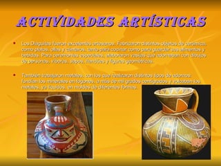 Actividades artísticas Los Diaguitas fueron excelentes artesanos. Fabricaron distintos objetos de cerámica, como platos, ollas y cántaros, tanto para cocinar como para guardar sus alimentos y bebidas. Para ceremonias especiales, elaboraron vasijas que adornaban con dibujos de personas, víboras, sapos, ñandúes y figuras geométricas. También trabajaron metales, con los que realizaron distintos tipos de adornos: fundían los minerales en fogones, a más de mil grados centígrados y volcaban los metales, ya líquidos, en moldes de diferentes formas. 