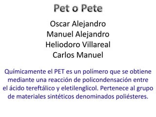 Oscar Alejandro
                Manuel Alejandro
                Heliodoro Villareal
                 Carlos Manuel
 Químicamente el PET es un polímero que se obtiene
  mediante una reacción de policondensación entre
el ácido tereftálico y eletilenglicol. Pertenece al grupo
  de materiales sintéticos denominados poliésteres.
 