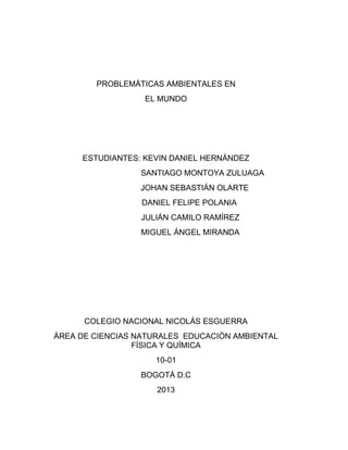 PROBLEMÁTICAS AMBIENTALES EN
EL MUNDO

ESTUDIANTES: KEVIN DANIEL HERNÁNDEZ
SANTIAGO MONTOYA ZULUAGA
JOHAN SEBASTIÁN OLARTE
DANIEL FELIPE POLANIA
JULIÁN CAMILO RAMÍREZ
MIGUEL ÁNGEL MIRANDA

COLEGIO NACIONAL NICOLÁS ESGUERRA
ÁREA DE CIENCIAS NATURALES EDUCACIÓN AMBIENTAL
FÍSICA Y QUÍMICA
10-01
BOGOTÁ D.C
2013

 