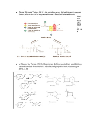  Alpízar Olivares Yulién. (2010). La penicilina y sus derivados como agentes desencadenantes de la respuesta inmune. Revista Cubana Hematol 
Inmunol Hemoter, 16(2) , 99.104 
 M Blanca, MJ Torres, (2012). Reacciones de hipersensibilidad a antibióticos Beta-lactámicos en la infancia. Revista allergologia el Immunopathologia. 31(3), 4-10 
 