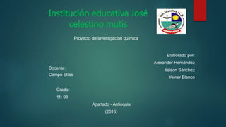 Institución educativa José
celestino mutis
Proyecto de investigación química
Elaborado por:
Alexander Hernández
Yeison Sánchez
Yeiner Blanco
Docente:
Campo Elías
Grado:
11: 03
Apartado - Antioquia
(2016)
 