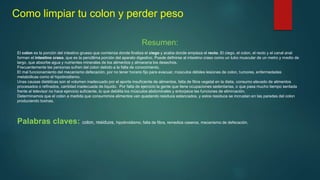 Como limpiar tu colon y perder peso
Resumen:
El colon es la porción del intestino grueso que comienza donde finaliza el ciego y acaba donde empieza el recto. El ciego, el colon, el recto y el canal anal
forman el intestino craso, que es la penúltima porción del aparato digestivo. Puede definirse al intestino craso como un tubo muscular de un metro y medio de
largo, que absorbe agua y nutrientes minerales de los alimentos y almacena los desechos.
Frecuentemente las personas sufren del colon debido a la falta de conocimiento.
El mal funcionamiento del mecanismo defecación, por no tener horario fijo para evacuar, músculos débiles lesiones de colon, tumores, enfermedades
metabólicas como el hipotiroidismo.
Unas causas dietéticas son el volumen inadecuado por el aporte insuficiente de alimentos, falta de fibra vegetal en la dieta, consumo elevado de alimentos
procesados o refinados, cantidad inadecuada de líquido. Por falta de ejercicio la gente que tiene ocupaciones sedentarias, o que pasa mucho tiempo sentada
frente al televisor no hace ejercicio suficiente, lo que debilita los músculos abdominales y entorpece las funciones de eliminación.
Determinamos que el colon a medida que consumimos alimentos van quedando residuos estancados, y estos residuos se incrustan en las paredes del colon
produciendo toxinas.
Palabras claves: colon, residuos, hipotiroidismo, falta de fibra, remedios caseros, mecanismo de defecación.
 