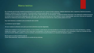 Marco teórico
Es un disturbio de la función intestinal caracterizada por la presencia de uno o varios de estos síntomas: malestar abdominal, dolor o espasmos, flatulencia excesiva,
náuseas y cambios en el ritmo evacuatorio. Frecuentemente la diarrea puede alternar con el estreñimiento.
Los factores que la predisponen pueden ser: dieta baja en fibra, estrés emocional, uso de laxantes, un ataque de diarrea infecciosa u otra inflamación intestinal temporal.
La comida no es la causa de los malestares, pero cada quien, hay ciertos alimentos que son más irritativos y menos metabolizables que otros. Ante todo es importante
descartar la intolerancia ante la lactosa, dificultad que posee gran porcentaje de personas las cuales pueden padecer del colon.
Hay varios factores a considerar junto a la elección de la comida
-La manera en que se ingiere.
-Si se la mastica lo suficiente como para que el bolo alimenticio sea bien degradado.
-Como es el contexto en el que se come (esto es, si uno se sienta o come de pie, si la mesa familiar es o no tranquila, si se come de la mano del televisor y noticias
fuertes de la realidad, o por el contrario si se lo hace solo o acompañado, si se está acompañado por personas que a uno lo alimentan y nutren en el sentido de tener
una comunicación abierta y positiva, o si por el contrario, el momento de la reunión familiar es un momento de disputas y peleas....)
Mucha gente con estos problemas deja de
Comer adecuadamente, responsabilizando a la comida de sus síntomas.
 