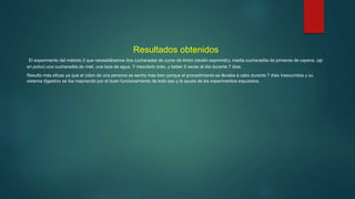Resultados obtenidos
El experimento del método 2 que necesitábamos dos cucharadas de zumo de limón (recién exprimido), media cucharadita de pimienta de cayena, (ají
en polvo) una cucharadita de miel, una taza de agua. Y mezclarlo todo, y beber 3 veces al día durante 7 días.
Resulto más eficaz ya que el colon de una persona se sentía más bien porque el procedimiento se llevaba a cabo durante 7 días trascurridos y su
sistema digestivo se iba mejorando por el buen funcionamiento de todo eso y la ayuda de los experimentos expuestos.
 