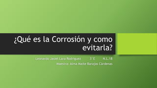 ¿Qué es la Corrosión y como
evitarla?
Leonardo Jasiel Lara Rodriguez 3°E N.L.18
Maestra: Alma Maite Barajas Cárdenas
 