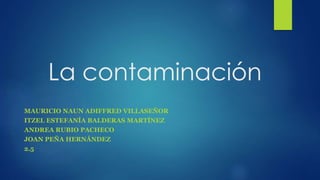 La contaminación
MAURICIO NAUN ADIFFRED VILLASEÑOR
ITZEL ESTEFANÍA BALDERAS MARTÍNEZ
ANDREA RUBIO PACHECO
JOAN PEÑA HERNÁNDEZ
2.5
 