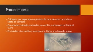 Procedimiento
• Coloquen por separado un pedazo de lana de acero y el clavo
sobre el cenisero
• Con mucho cuidado enciendan un cerillo y acerquen la flama al
clavo
• Enciendan otro cerillo y acerquen la flama a la lana de acero
 