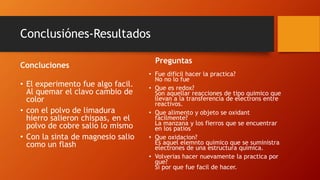 Conclusiónes-Resultados
Concluciones
• El experimento fue algo facil.
Al quemar el clavo cambio de
color
• con el polvo de limadura
hierro salieron chispas, en el
polvo de cobre salio lo mismo
• Con la sinta de magnesio salio
como un flash
Preguntas
• Fue dificil hacer la practica?
No no lo fue
• Que es redox?
Son aquellar reacciones de tipo quimico que
llevan a la transferencia de electrons entre
reactivos.
• Que alimento y objeto se oxidant
facilmente?
La manzana y los fierros que se encuentrar
en los patios
• Que oxidacion?
Es aquel elemnto quimico que se suministra
electrones de una estructura quimica.
• Volverias hacer nuevamente la practica por
que?
Si por que fue facil de hacer.
 