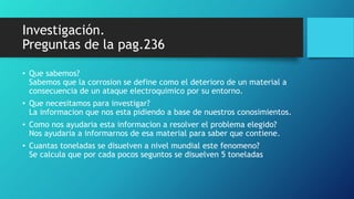 Investigación.
Preguntas de la pag.236
• Que sabemos?
Sabemos que la corrosion se define como el deterioro de un material a
consecuencia de un ataque electroquimico por su entorno.
• Que necesitamos para investigar?
La informacion que nos esta pidiendo a base de nuestros conosimientos.
• Como nos ayudaria esta informacion a resolver el problema elegido?
Nos ayudaria a informarnos de esa material para saber que contiene.
• Cuantas toneladas se disuelven a nivel mundial este fenomeno?
Se calcula que por cada pocos seguntos se disuelven 5 toneladas
 